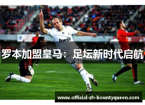 罗本加盟皇马:足坛新时代启航 罗本加盟皇马:足坛新时代启航