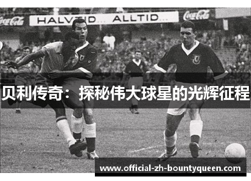 贝利传奇:探秘伟大球星的光辉征程 贝利传奇:探秘伟大球星的光辉征程
