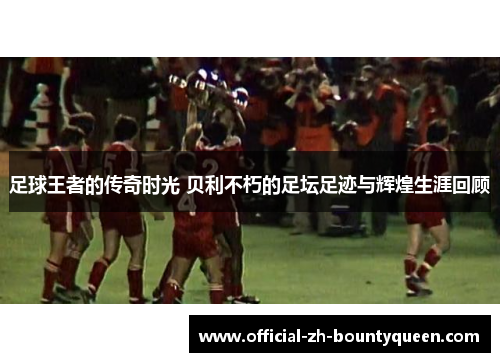 足球王者的传奇时光 贝利不朽的足坛足迹与辉煌生涯回顾 足球王者的传奇时光 贝利不朽的足坛足迹与辉煌生涯回顾