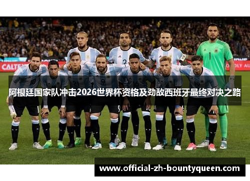 阿根廷国家队冲击2026世界杯资格及劲敌西班牙最终对决之路 阿根廷国家队冲击2026世界杯资格及劲敌西班牙最终对决之路