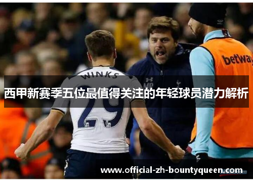 西甲新赛季五位最值得关注的年轻球员潜力解析 西甲新赛季五位最值得关注的年轻球员潜力解析