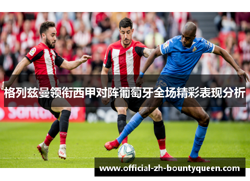 格列兹曼领衔西甲对阵葡萄牙全场精彩表现分析 格列兹曼领衔西甲对阵葡萄牙全场精彩表现分析