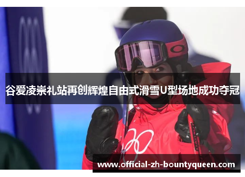 谷爱凌崇礼站再创辉煌自由式滑雪U型场地成功夺冠 谷爱凌崇礼站再创辉煌自由式滑雪U型场地成功夺冠