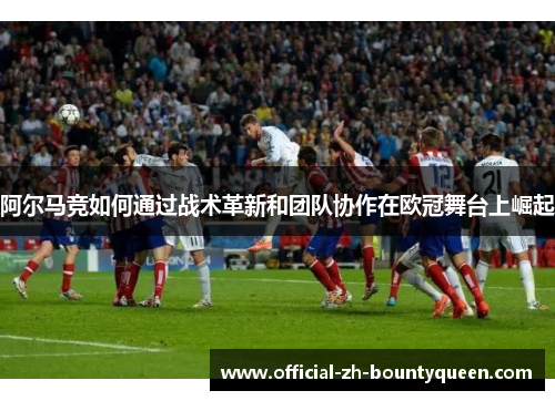 阿尔马竞如何通过战术革新和团队协作在欧冠舞台上崛起