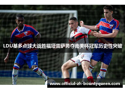 LDU基多点球大战胜福塔雷萨勇夺南美杯冠军历史性突破 LDU基多点球大战胜福塔雷萨勇夺南美杯冠军历史性突破