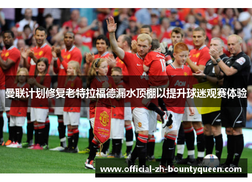 曼联计划修复老特拉福德漏水顶棚以提升球迷观赛体验